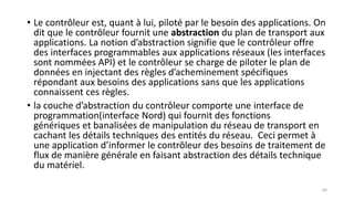 • Le contrôleur est, quant à lui, piloté par le besoin des applications. On
dit que le contrôleur fournit une abstraction du plan de transport aux
applications. La notion d’abstraction signifie que le contrôleur offre
des interfaces programmables aux applications réseaux (les interfaces
sont nommées API) et le contrôleur se charge de piloter le plan de
données en injectant des règles d’acheminement spécifiques
répondant aux besoins des applications sans que les applications
connaissent ces règles.
• la couche d’abstraction du contrôleur comporte une interface de
programmation(interface Nord) qui fournit des fonctions
génériques et banalisées de manipulation du réseau de transport en
cachant les détails techniques des entités du réseau. Ceci permet à
une application d’informer le contrôleur des besoins de traitement de
flux de manière générale en faisant abstraction des détails technique
du matériel.
60
 
