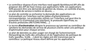 • Le contrôleur dispose d’une interface nord appelé Northbound API afin de
proposer des API de haut niveau aux applications SDN. Les applications
SDN peuvent être une demande de gestion du réseau, un contrôle d’accès,
une priorité de service à mettre en œuvre, …
• Le plan de contrôle va orchestrer la demande des applications en
transmettant via l’interface sud les tables d’acheminements
correspondantes. Les protocoles utilisés sur l’interface sud peut être le
protocole CLI (Command Line Interface), le protocole OpenFlow, ou
d’autres protocoles (NETCONF/YANG, …)
• Le terme d’orchestration désigne le processus qui permet au contrôleur de
satisfaire les demandes de service de plusieurs clients selon une politique
d’optimisation pour chaque service.
• Le plan de données ou plan usager est chargé de l’acheminement
(forwarding) du trafic des utilisateurs et de l’application de politique de
trafic (parefeu, VLAN, …) dont les règles ont été transmises par le
contrôleur. La politique réseau étant définie par les applications.
62
 