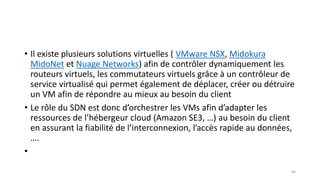 • Il existe plusieurs solutions virtuelles ( VMware NSX, Midokura
MidoNet et Nuage Networks) afin de contrôler dynamiquement les
routeurs virtuels, les commutateurs virtuels grâce à un contrôleur de
service virtualisé qui permet également de déplacer, créer ou détruire
un VM afin de répondre au mieux au besoin du client
• Le rôle du SDN est donc d’orchestrer les VMs afin d’adapter les
ressources de l’hébergeur cloud (Amazon SE3, …) au besoin du client
en assurant la fiabilité de l’interconnexion, l’accès rapide au données,
….
•
66
 