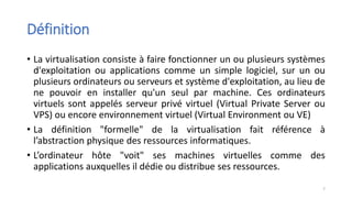 Définition
• La virtualisation consiste à faire fonctionner un ou plusieurs systèmes
d'exploitation ou applications comme un simple logiciel, sur un ou
plusieurs ordinateurs ou serveurs et système d'exploitation, au lieu de
ne pouvoir en installer qu'un seul par machine. Ces ordinateurs
virtuels sont appelés serveur privé virtuel (Virtual Private Server ou
VPS) ou encore environnement virtuel (Virtual Environment ou VE)
• La définition "formelle" de la virtualisation fait référence à
l’abstraction physique des ressources informatiques.
• L’ordinateur hôte "voit" ses machines virtuelles comme des
applications auxquelles il dédie ou distribue ses ressources.
7
 