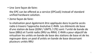• Une 1ere façon de faire:
the EPC can be offered as a service (EPCaaS) instead of standard
unified hardware solution.
• 2eme façon de faire:
la vitalisation peut également être appliquée dans la partie accès
radio à travers l'approche évolutive C-RAN. Les éléments de base
d'une station de base (GSM / UMTS / LTE) sont: l'unité de bande de
base (BBU) et l'unité radio (RRU ou RRH). C-RAN a pour objectif de
virtualiser les unités en bande de base des stations de base et de les
regrouper dans un pool d’unités en bande de base desservant
plusieurs unités RRU
72
 