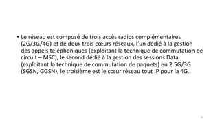 • Le réseau est composé de trois accès radios complémentaires
(2G/3G/4G) et de deux trois cœurs réseaux, l’un dédié à la gestion
des appels téléphoniques (exploitant la technique de commutation de
circuit – MSC), le second dédié à la gestion des sessions Data
(exploitant la technique de commutation de paquets) en 2.5G/3G
(SGSN, GGSN), le troisième est le cœur réseau tout IP pour la 4G.
76
 