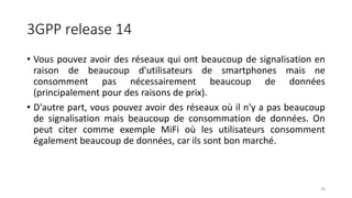 3GPP release 14
• Vous pouvez avoir des réseaux qui ont beaucoup de signalisation en
raison de beaucoup d'utilisateurs de smartphones mais ne
consomment pas nécessairement beaucoup de données
(principalement pour des raisons de prix).
• D'autre part, vous pouvez avoir des réseaux où il n'y a pas beaucoup
de signalisation mais beaucoup de consommation de données. On
peut citer comme exemple MiFi où les utilisateurs consomment
également beaucoup de données, car ils sont bon marché.
78
 