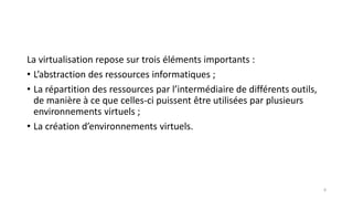 La virtualisation repose sur trois éléments importants :
• L’abstraction des ressources informatiques ;
• La répartition des ressources par l’intermédiaire de différents outils,
de manière à ce que celles-ci puissent être utilisées par plusieurs
environnements virtuels ;
• La création d’environnements virtuels.
8
 