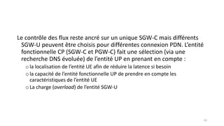 Le contrôle des flux reste ancré sur un unique SGW-C mais différents
SGW-U peuvent être choisis pour différentes connexion PDN. L’entité
fonctionnelle CP (SGW-C et PGW-C) fait une sélection (via une
recherche DNS évoluée) de l’entité UP en prenant en compte :
ola localisation de l’entité UE afin de réduire la latence si besoin
ola capacité de l’entité fonctionnelle UP de prendre en compte les
caractéristiques de l’entité UE
oLa charge (overload) de l’entité SGW-U
83
 