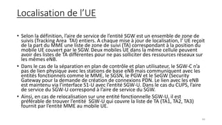 Localisation de l’UE
• Selon la définition, l’aire de service de l’entité SGW est un ensemble de zone de
suivis (Tracking Area TAI) entiers. A chaque mise à jour de localisation, l’ UE reçoit
de la part du MME une liste de zone de suivi (TA) correspondant à la position du
mobile UE couvert par le SGW. Deux mobiles UE dans la même cellule peuvent
avoir des listes de TA différentes pour ne pas solliciter des ressources réseaux sur
les mêmes eNB.
• Dans le cas de la séparation en plan de contrôle et plan utilisateur, le SGW-C n’a
pas de lien physique avec les stations de base eNB mais communiquent avec les
entités fonctionnels comme le MME, le SGSN, le PGW et le SeGW (Security
Gateway pour la demande de création de connexions PDN. Le lien avec les eNB
est maintenu via l’interface S1-U avec l’entité SGW-U. Dans le cas du CUPS, l’aire
de service du SGW-U correspond à l’aire de service du SGW.
• Ainsi, en cas de relocalisation sur une entité fonctionnelle SGW-U, il est
préférable de trouver l’entité SGW-U qui couvre la liste de TA (TA1, TA2, TA3)
fournit par l’entité MME au mobile UE.
84
 