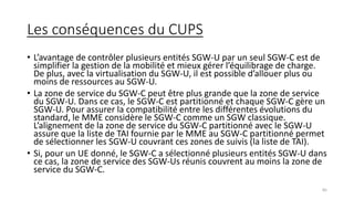 Les conséquences du CUPS
• L’avantage de contrôler plusieurs entités SGW-U par un seul SGW-C est de
simplifier la gestion de la mobilité et mieux gérer l’équilibrage de charge.
De plus, avec la virtualisation du SGW-U, il est possible d’allouer plus ou
moins de ressources au SGW-U.
• La zone de service du SGW-C peut être plus grande que la zone de service
du SGW-U. Dans ce cas, le SGW-C est partitionné et chaque SGW-C gère un
SGW-U. Pour assurer la compatibilité entre les différentes évolutions du
standard, le MME considère le SGW-C comme un SGW classique.
L’alignement de la zone de service du SGW-C partitionné avec le SGW-U
assure que la liste de TAI fournie par le MME au SGW-C partitionné permet
de sélectionner les SGW-U couvrant ces zones de suivis (la liste de TAI).
• Si, pour un UE donné, le SGW-C a sélectionné plusieurs entités SGW-U dans
ce cas, la zone de service des SGW-Us réunis couvrent au moins la zone de
service du SGW-C.
85
 