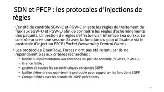 SDN et PFCP : les protocoles d’injections de
règles
L’entité de contrôle SGW-C et PGW-C injecte les règles de traitement de
flux aux SGW-U et PGW-U afin de connaître les règles d’acheminements
des paquets. L’injection de règles s’effectue via l’interface Sxa ou Sxb. Le
contrôleur crée une session Sx avec la fonction du plan utilisateur via le
protocole d’injection PFCP (Packet Forwarding Control Plane).
• Les protocoles OpenFlow, Forces n’ont pas été retenu car ils ne
répondaient pas aux critères recherchés :
• facilité d’implémentation aux fonctions du plan de contrôle (SGW-U, PGW-U) ;
• latence faible ;
• gestion de toutes les caractéristiques existantes 3GPP
• facilité d’étendre ou maintenir le protocole pour supporter les fonctions 3GPP
• Compatibilités avec les standards 3GPP précédents
86
 