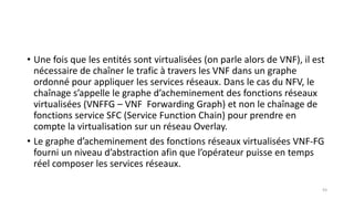 • Une fois que les entités sont virtualisées (on parle alors de VNF), il est
nécessaire de chaîner le trafic à travers les VNF dans un graphe
ordonné pour appliquer les services réseaux. Dans le cas du NFV, le
chaînage s’appelle le graphe d’acheminement des fonctions réseaux
virtualisées (VNFFG – VNF Forwarding Graph) et non le chaînage de
fonctions service SFC (Service Function Chain) pour prendre en
compte la virtualisation sur un réseau Overlay.
• Le graphe d’acheminement des fonctions réseaux virtualisées VNF-FG
fourni un niveau d’abstraction afin que l’opérateur puisse en temps
réel composer les services réseaux.
93
 