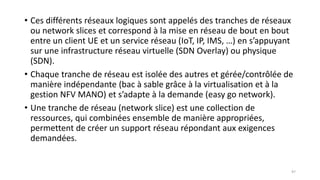• Ces différents réseaux logiques sont appelés des tranches de réseaux
ou network slices et correspond à la mise en réseau de bout en bout
entre un client UE et un service réseau (IoT, IP, IMS, …) en s’appuyant
sur une infrastructure réseau virtuelle (SDN Overlay) ou physique
(SDN).
• Chaque tranche de réseau est isolée des autres et gérée/contrôlée de
manière indépendante (bac à sable grâce à la virtualisation et à la
gestion NFV MANO) et s’adapte à la demande (easy go network).
• Une tranche de réseau (network slice) est une collection de
ressources, qui combinées ensemble de manière appropriées,
permettent de créer un support réseau répondant aux exigences
demandées.
97
 