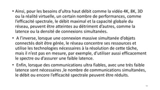 • Ainsi, pour les besoins d’ultra haut débit comme la vidéo 4K, 8K, 3D
ou la réalité virtuelle, un certain nombre de performances, comme
l’efficacité spectrale, le débit maximal et la capacité globale du
réseau, peuvent être atteintes au détriment d’autres, comme la
latence ou la densité de connexions simultanées.
• A l’inverse, lorsque une connexion massive simultanée d’objets
connectés doit être gérée, le réseau concentre ses ressources et
utilise les technologies nécessaires à la résolution de cette tâche,
mais il n’est pas en mesure, par exemple, d’utiliser aussi efficacement
le spectre ou d’assurer une faible latence.
• Enfin, lorsque des communications ultra fiables, avec une très faible
latence sont nécessaires ,le nombre de communications simultanées,
le débit ou encore l’efficacité spectrale peuvent être réduits.
98
 