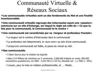Communauté Virtuelle & Réseaux Sociaux Les communautés virtuelles sont un des fondements du Net et une finalité incontournable. Une communauté virtuelle regroupe des Internautes ayant une «passion» commune sur un site d’échange, sur lequel la règle est celle du « Ce que tu fais pour la communauté, la Communauté te le rendra » Une communauté est caractérisée par sa «largeur et profondeur fractale» La largeur est le nombre d’Internautes dans la communauté La profondeur est l’attachement, le «turn over» au sein d’une communauté, Lorsqu’une communauté est fidèle, et passe du virtuel au réel. Des communautés L’Open Source pour la création de logiciels eBay (114 Millions de membres sur 5 continents, 3.000.000 d’objets en vente, 800.000 transactions quotidiennes, CA 2005 : 4,552 Md $ (+39 %), Résultat net : 1,1 Md$ (+ 39%) Linkedin , pour la mise en relation professionnelle, et …. Meetic. 