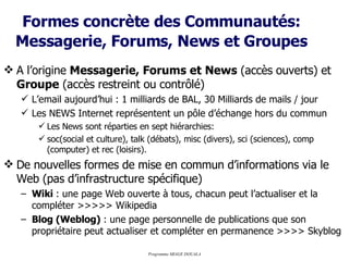 Formes concrète des Communautés:   Messagerie, Forums, News et Groupes A l’origine  Messagerie, Forums et News  (accès ouverts) et  Groupe  (accès restreint ou contrôlé) L’email aujourd’hui : 1 milliards de BAL, 30 Milliards de mails / jour Les NEWS Internet représentent un pôle d’échange hors du commun Les News sont réparties en sept hiérarchies: soc(social et culture), talk (débats), misc (divers), sci (sciences), comp (computer) et rec (loisirs). De nouvelles formes de mise en commun d’informations via le Web (pas d’infrastructure spécifique) Wiki  : une page Web ouverte à tous, chacun peut l’actualiser et la compléter >>>>> Wikipedia Blog (Weblog)  : une page personnelle de publications que son propriétaire peut actualiser et compléter en permanence >>>> Skyblog 