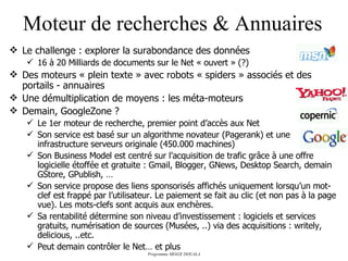 Moteur de recherches & Annuaires Le challenge : explorer la surabondance des données 16 à 20 Milliards de documents sur le Net « ouvert » (?) Des moteurs « plein texte » avec robots « spiders » associés et des portails - annuaires Une démultiplication de moyens : les méta-moteurs Demain, GoogleZone ? Le 1er moteur de recherche, premier point d’accès aux Net Son service est basé sur un algorithme novateur (Pagerank) et une infrastructure serveurs originale (450.000 machines) Son Business Model est centré sur l’acquisition de trafic grâce à une offre logicielle étoffée et gratuite : Gmail, Blogger, GNews, Desktop Search, demain GStore, GPublish, … Son service propose des liens sponsorisés affichés uniquement lorsqu’un mot-clef est frappé par l’utilisateur. Le paiement se fait au clic (et non pas à la page vue). Les mots-clefs sont acquis aux enchères. Sa rentabilité détermine son niveau d’investissement : logiciels et services gratuits, numérisation de sources (Musées, ..) via des acquisitions : writely, delicious, ..etc. Peut demain contrôler le Net… et plus 
