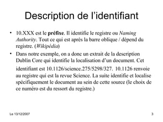 Description de l’identifiant 10.XXX est le  préfixe . Il identifie le registre ou  Naming Authority . Tout ce qui est après la barre oblique / dépend du registre. ( Wikipédia ) Dans notre exemple, on a donc un extrait de la description Dublin Core qui identifie la localisation d’un document. Cet identifiant est 10.1126/science . 275/5298/327.   10.1126 renvoie au registre qui est la revue Science. La suite identifie et localise spécifiquement le document au sein de cette source (le choix de ce numéro est du ressort du registre.) 