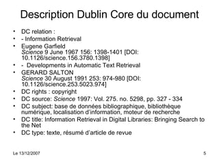Description Dublin Core du document DC relation :  - Information Retrieval Eugene Garfield Science  9 June 1967 156: 1398-1401 [DOI: 10.1126/science.156.3780.1398] -  Developments in Automatic Text Retrieval GERARD SALTON Science  30 August 1991 253: 974-980 [DOI: 10.1126/science.253.5023.974] DC rights : copyright DC source:  Science  1997: Vol. 275. no. 5298, pp. 327 - 334 DC subject: base de données bibliographique, bibliothèque numérique, localisation d’information, moteur de recherche DC title: Information Retrieval in Digital Libraries: Bringing Search to the Net DC type: texte, résumé d’article de revue 