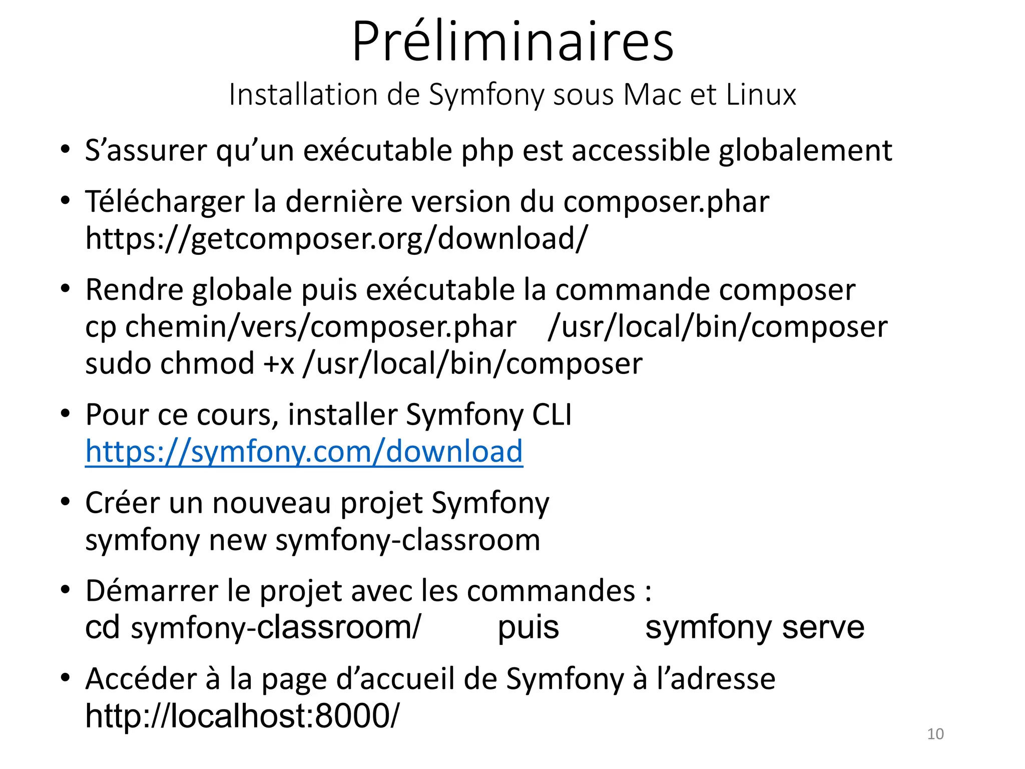 Préliminaires
Installation de Symfony sous Mac et Linux
• S’assurer qu’un exécutable php est accessible globalement
• Télécharger la dernière version du composer.phar
https://getcomposer.org/download/
• Rendre globale puis exécutable la commande composer
cp chemin/vers/composer.phar /usr/local/bin/composer
sudo chmod +x /usr/local/bin/composer
• Pour ce cours, installer Symfony CLI
https://symfony.com/download
• Créer un nouveau projet Symfony
symfony new symfony-classroom
• Démarrer le projet avec les commandes :
cd symfony-classroom/ puis symfony serve
• Accéder à la page d’accueil de Symfony à l’adresse
http://localhost:8000/ 10
 