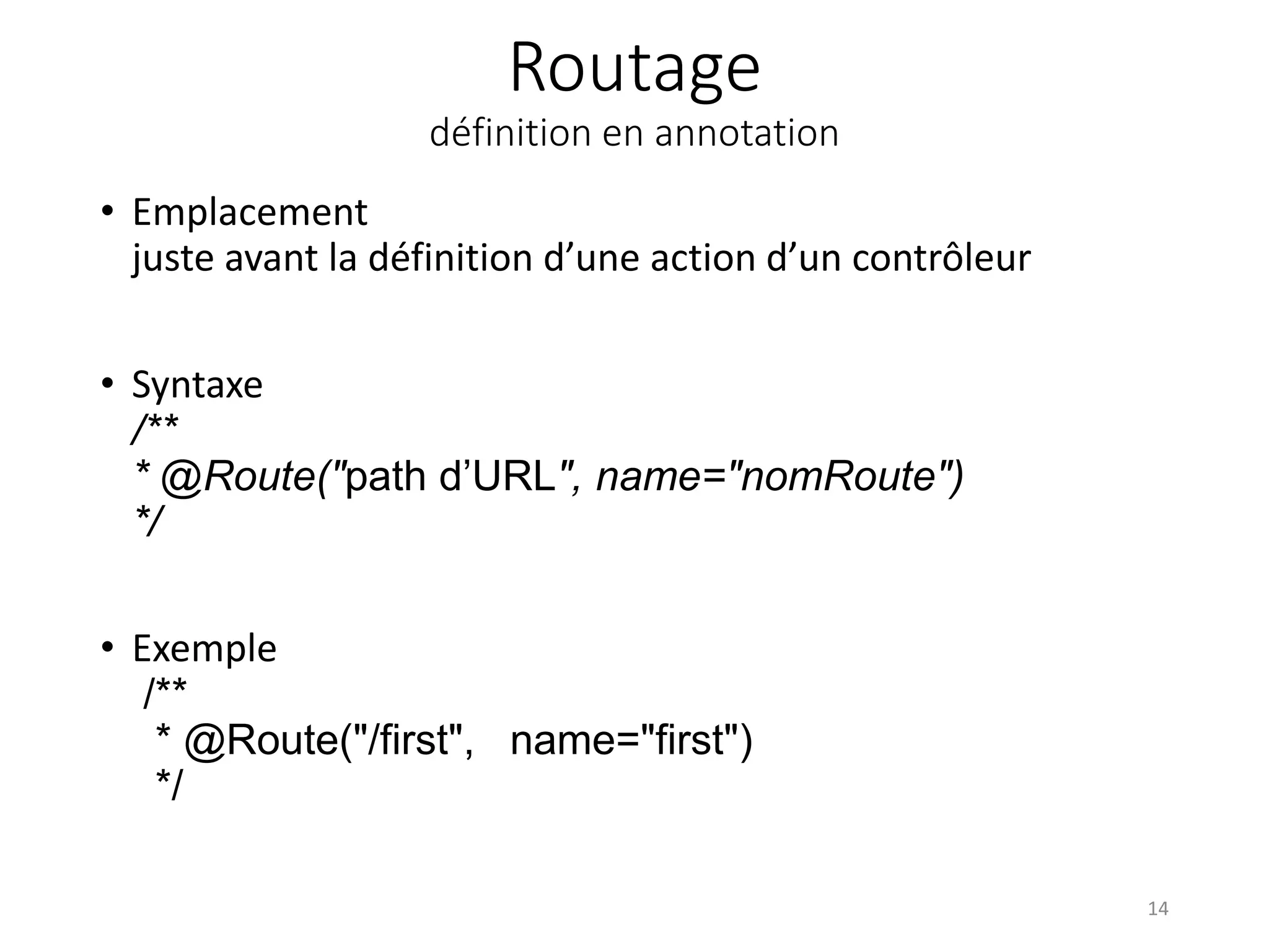 Routage
définition en annotation
• Emplacement
juste avant la définition d’une action d’un contrôleur
• Syntaxe
/**
* @Route("path d’URL", name="nomRoute")
*/
• Exemple
/**
* @Route("/first", name="first")
*/
14
 