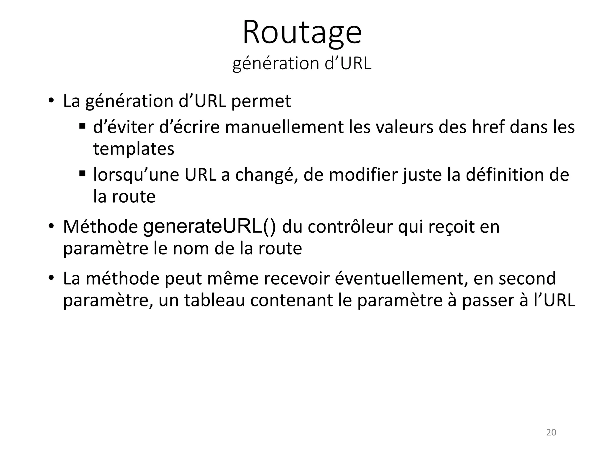 Routage
génération d’URL
• La génération d’URL permet
 d’éviter d’écrire manuellement les valeurs des href dans les
templates
 lorsqu’une URL a changé, de modifier juste la définition de
la route
• Méthode generateURL() du contrôleur qui reçoit en
paramètre le nom de la route
• La méthode peut même recevoir éventuellement, en second
paramètre, un tableau contenant le paramètre à passer à l’URL
20
 