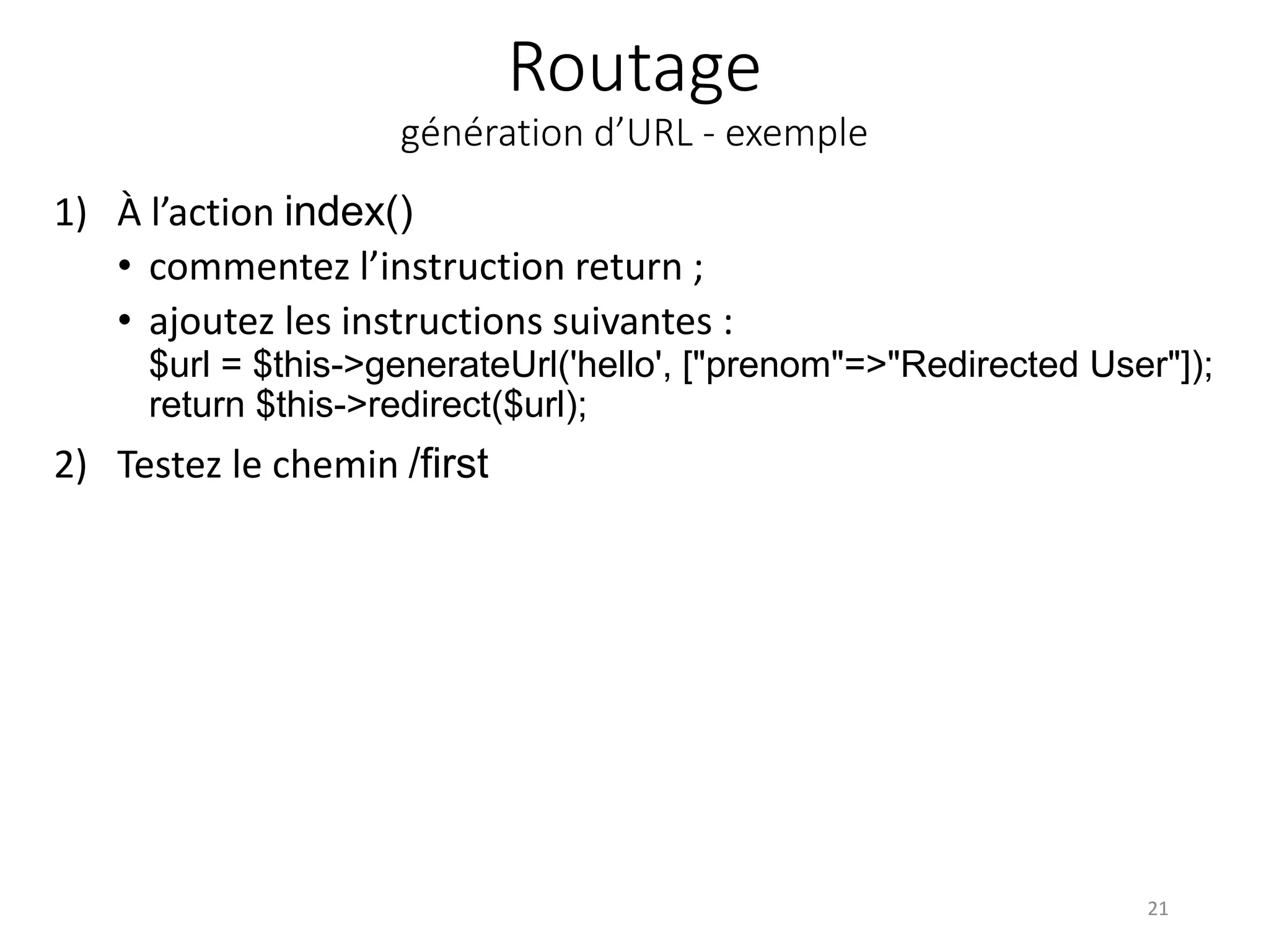 Routage
génération d’URL - exemple
1) À l’action index()
• commentez l’instruction return ;
• ajoutez les instructions suivantes :
$url = $this->generateUrl('hello', ["prenom"=>"Redirected User"]);
return $this->redirect($url);
2) Testez le chemin /first
21
 