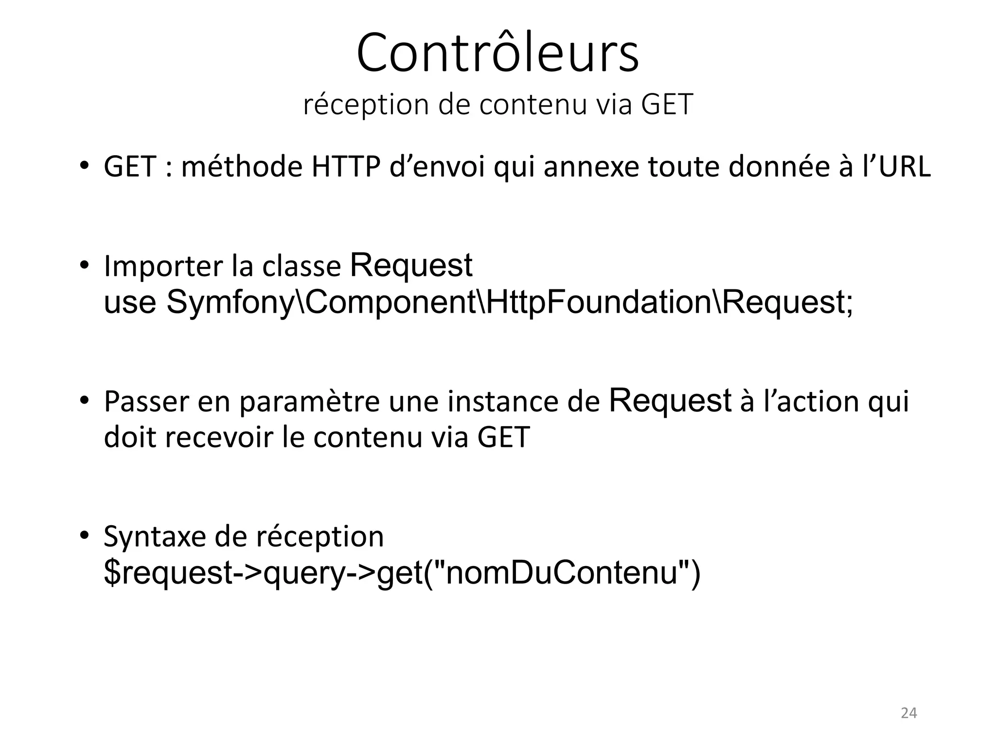 Contrôleurs
réception de contenu via GET
• GET : méthode HTTP d’envoi qui annexe toute donnée à l’URL
• Importer la classe Request
use SymfonyComponentHttpFoundationRequest;
• Passer en paramètre une instance de Request à l’action qui
doit recevoir le contenu via GET
• Syntaxe de réception
$request->query->get("nomDuContenu")
24
 