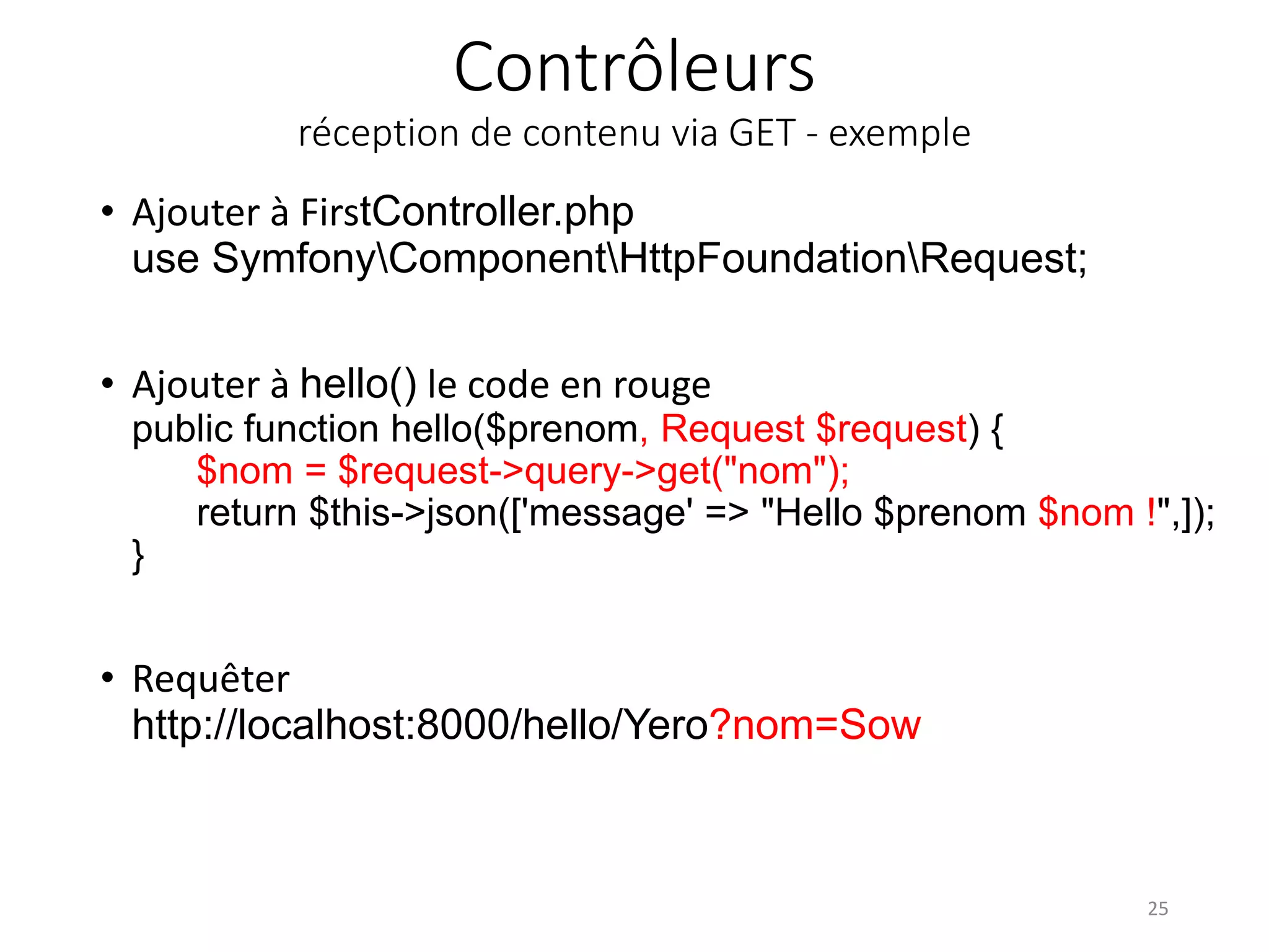 Contrôleurs
réception de contenu via GET - exemple
• Ajouter à FirstController.php
use SymfonyComponentHttpFoundationRequest;
• Ajouter à hello() le code en rouge
public function hello($prenom, Request $request) {
$nom = $request->query->get("nom");
return $this->json(['message' => "Hello $prenom $nom !",]);
}
• Requêter
http://localhost:8000/hello/Yero?nom=Sow
25
 