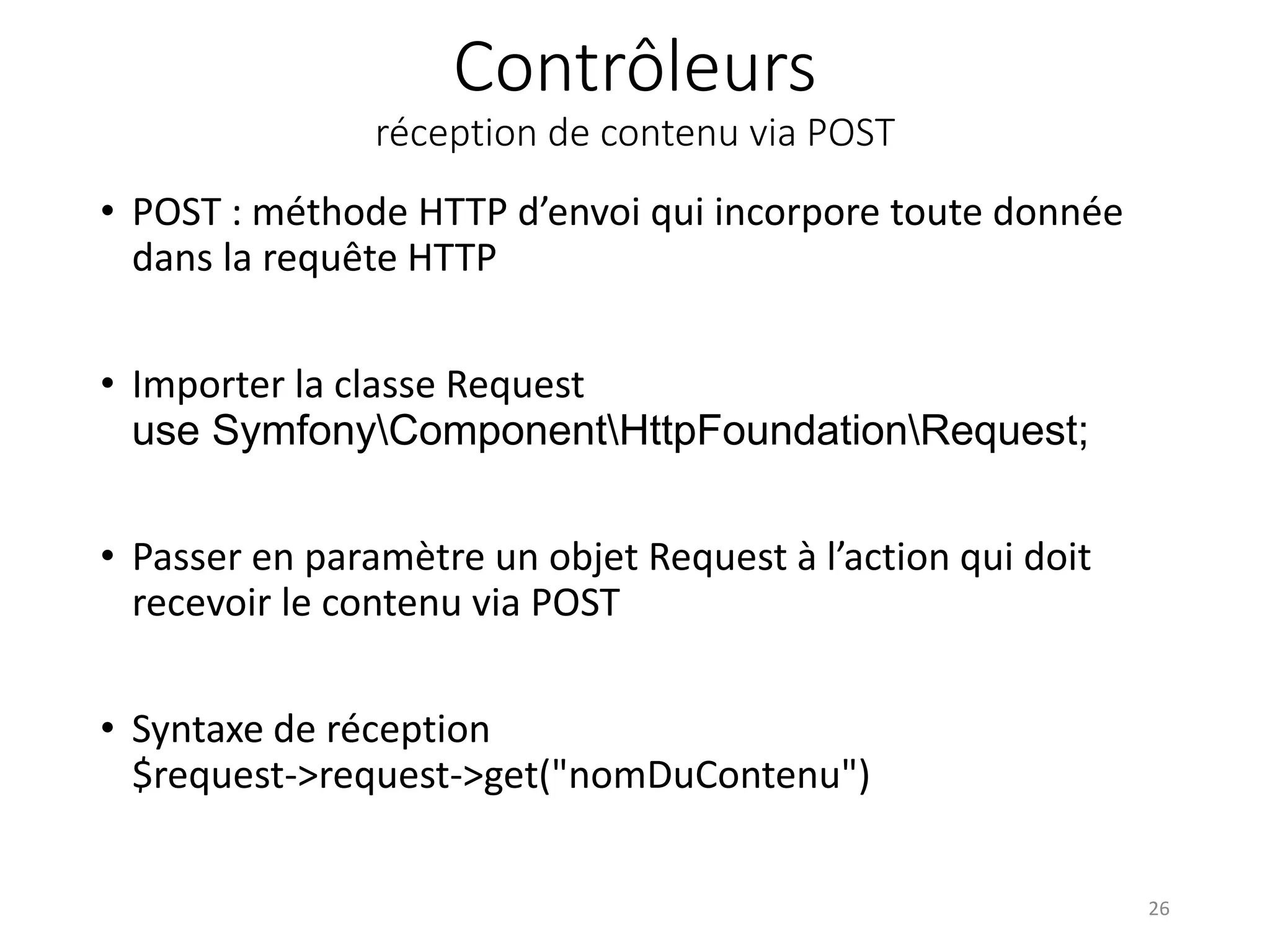 Contrôleurs
réception de contenu via POST
• POST : méthode HTTP d’envoi qui incorpore toute donnée
dans la requête HTTP
• Importer la classe Request
use SymfonyComponentHttpFoundationRequest;
• Passer en paramètre un objet Request à l’action qui doit
recevoir le contenu via POST
• Syntaxe de réception
$request->request->get("nomDuContenu")
26
 