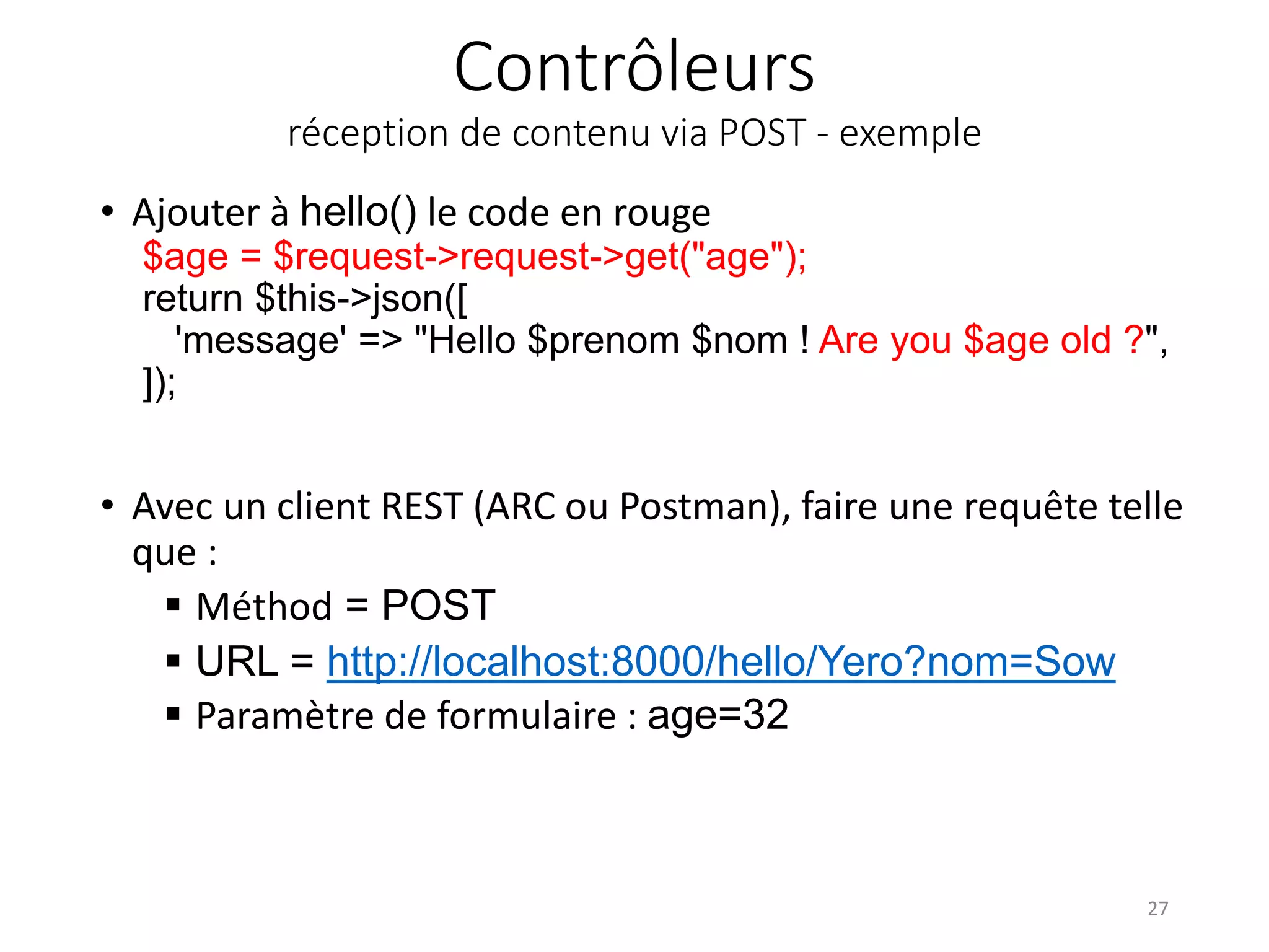 Contrôleurs
réception de contenu via POST - exemple
• Ajouter à hello() le code en rouge
$age = $request->request->get("age");
return $this->json([
'message' => "Hello $prenom $nom ! Are you $age old ?",
]);
• Avec un client REST (ARC ou Postman), faire une requête telle
que :
 Méthod = POST
 URL = http://localhost:8000/hello/Yero?nom=Sow
 Paramètre de formulaire : age=32
27
 