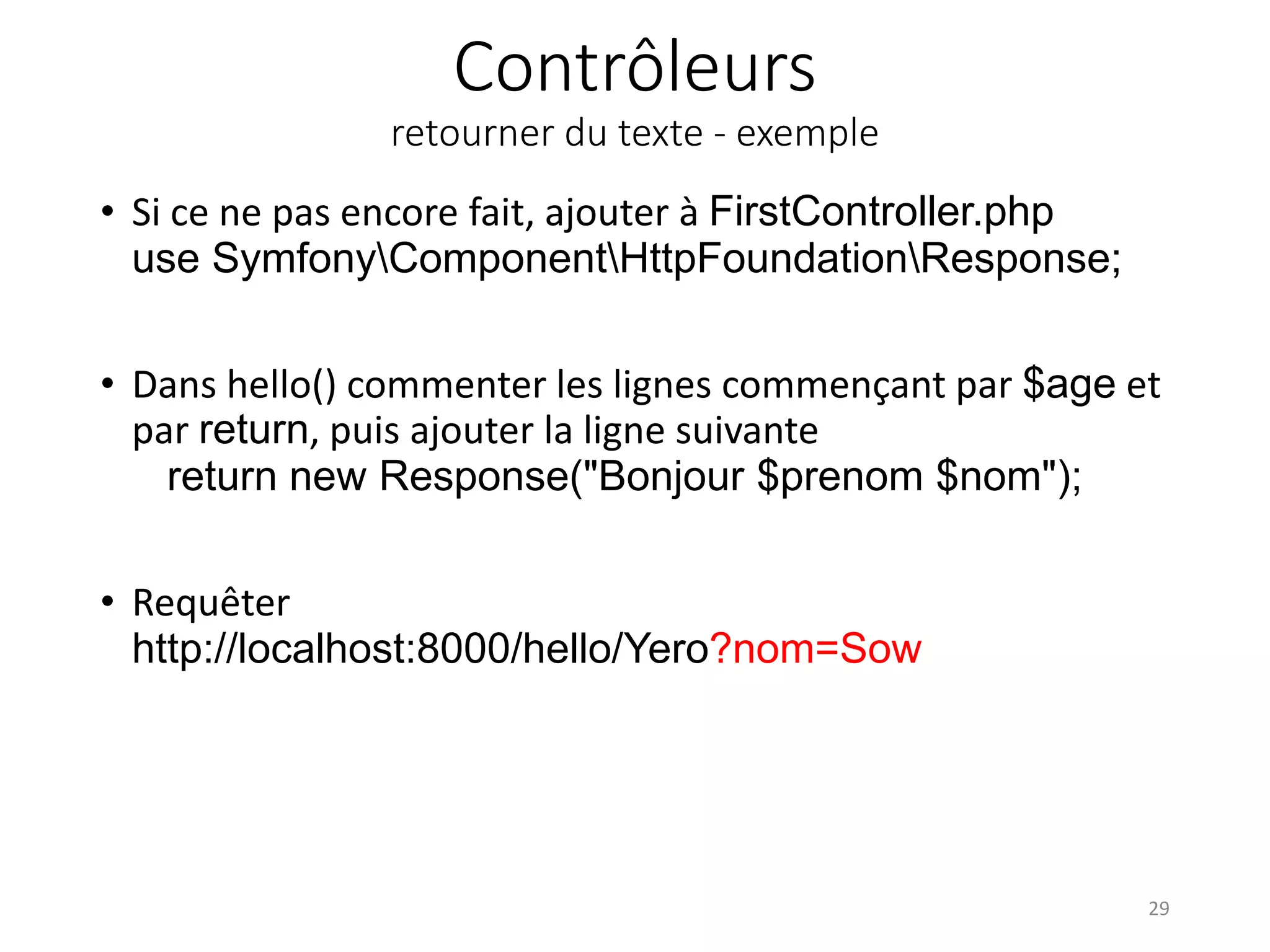 Contrôleurs
retourner du texte - exemple
• Si ce ne pas encore fait, ajouter à FirstController.php
use SymfonyComponentHttpFoundationResponse;
• Dans hello() commenter les lignes commençant par $age et
par return, puis ajouter la ligne suivante
return new Response("Bonjour $prenom $nom");
• Requêter
http://localhost:8000/hello/Yero?nom=Sow
29
 