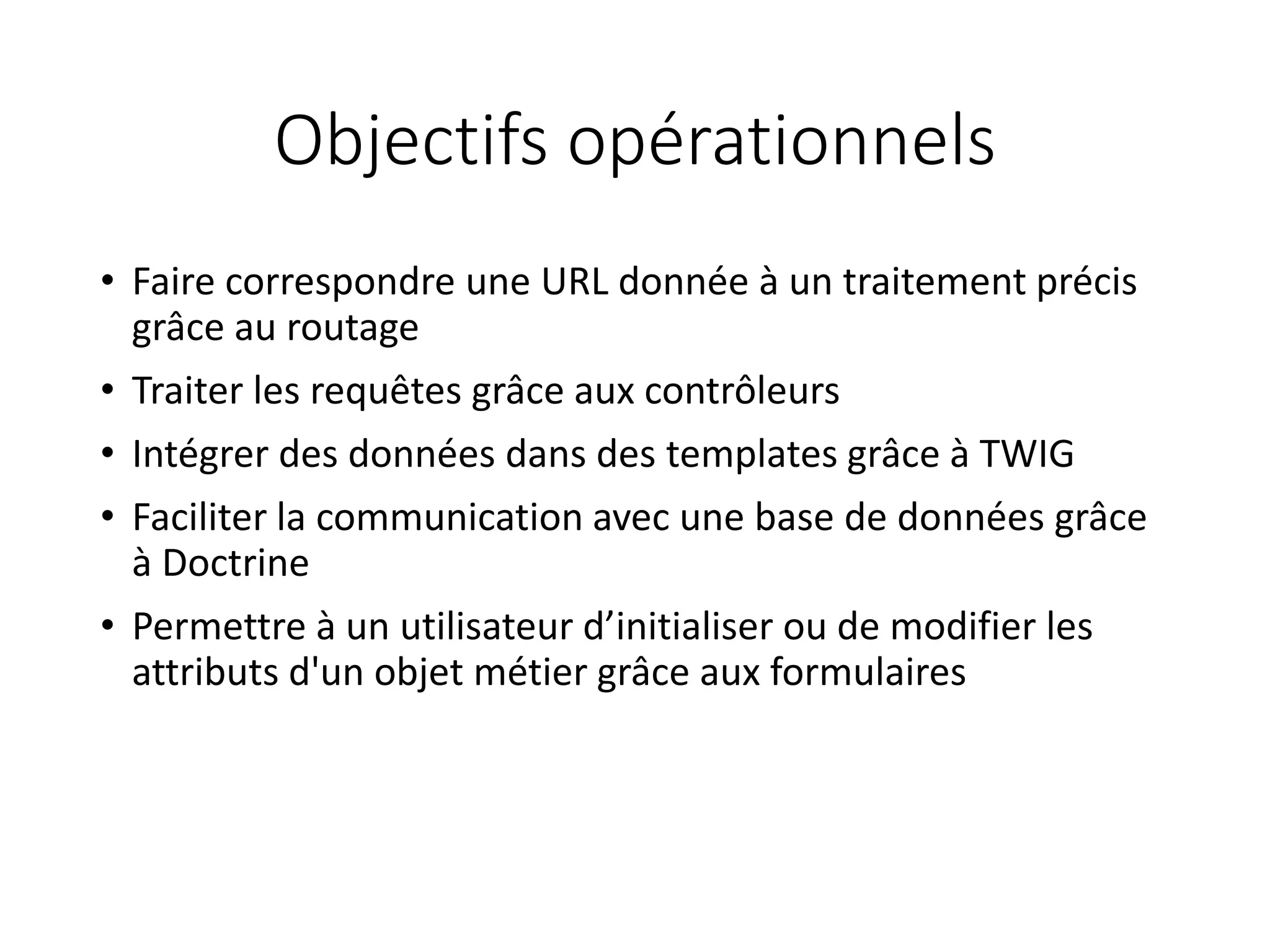 Objectifs opérationnels
• Faire correspondre une URL donnée à un traitement précis
grâce au routage
• Traiter les requêtes grâce aux contrôleurs
• Intégrer des données dans des templates grâce à TWIG
• Faciliter la communication avec une base de données grâce
à Doctrine
• Permettre à un utilisateur d’initialiser ou de modifier les
attributs d'un objet métier grâce aux formulaires
 