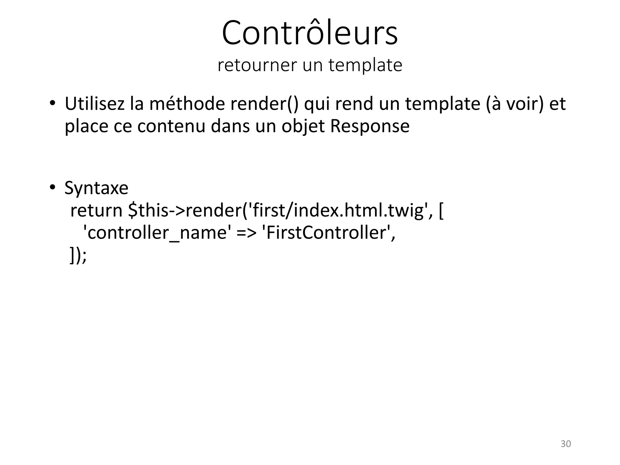 Contrôleurs
retourner un template
• Utilisez la méthode render() qui rend un template (à voir) et
place ce contenu dans un objet Response
• Syntaxe
return $this->render('first/index.html.twig', [
'controller_name' => 'FirstController',
]);
30
 
