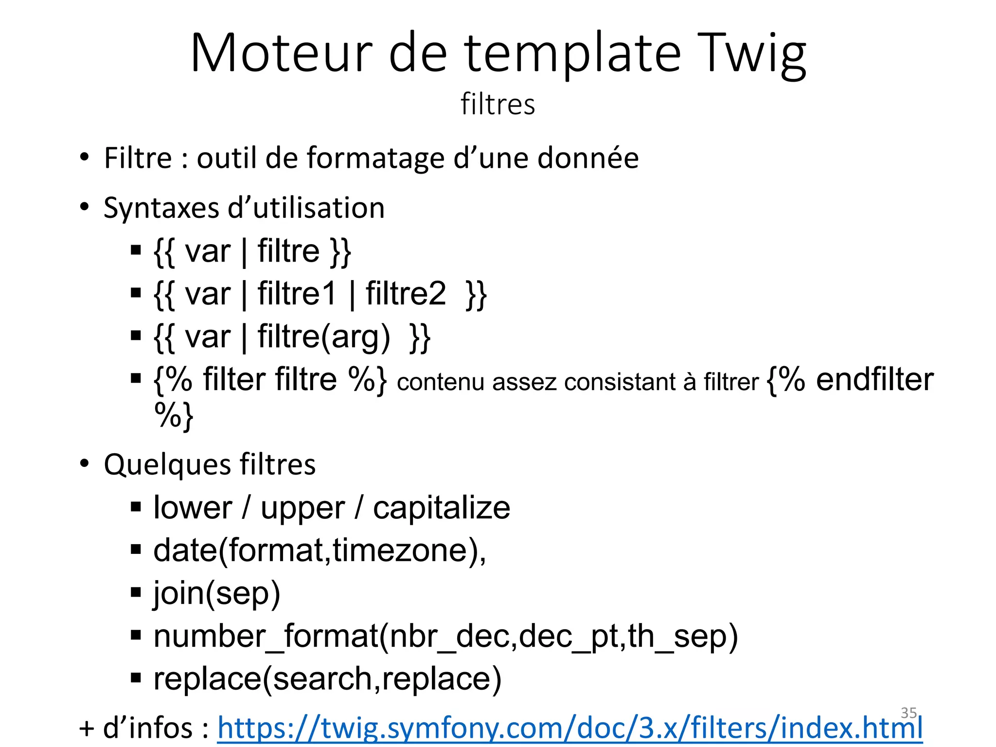 Moteur de template Twig
filtres
• Filtre : outil de formatage d’une donnée
• Syntaxes d’utilisation
 {{ var | filtre }}
 {{ var | filtre1 | filtre2 }}
 {{ var | filtre(arg) }}
 {% filter filtre %} contenu assez consistant à filtrer {% endfilter
%}
• Quelques filtres
 lower / upper / capitalize
 date(format,timezone),
 join(sep)
 number_format(nbr_dec,dec_pt,th_sep)
 replace(search,replace)
+ d’infos : https://twig.symfony.com/doc/3.x/filters/index.html
35
 