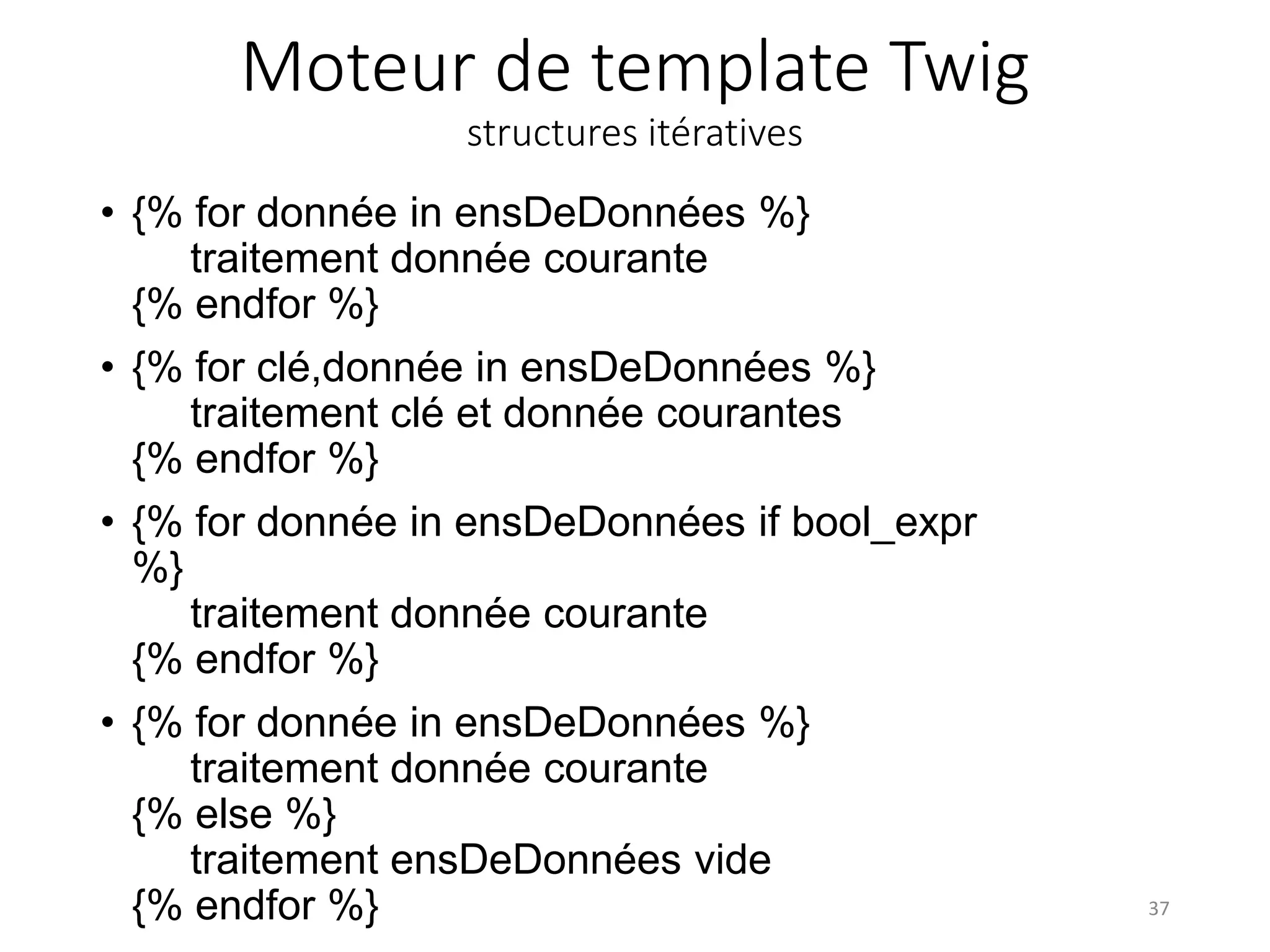 Moteur de template Twig
structures itératives
• {% for donnée in ensDeDonnées %}
traitement donnée courante
{% endfor %}
• {% for clé,donnée in ensDeDonnées %}
traitement clé et donnée courantes
{% endfor %}
• {% for donnée in ensDeDonnées if bool_expr
%}
traitement donnée courante
{% endfor %}
• {% for donnée in ensDeDonnées %}
traitement donnée courante
{% else %}
traitement ensDeDonnées vide
{% endfor %} 37
 