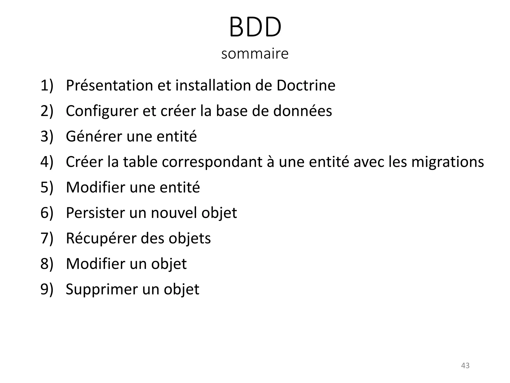 BDD
sommaire
1) Présentation et installation de Doctrine
2) Configurer et créer la base de données
3) Générer une entité
4) Créer la table correspondant à une entité avec les migrations
5) Modifier une entité
6) Persister un nouvel objet
7) Récupérer des objets
8) Modifier un objet
9) Supprimer un objet
43
 