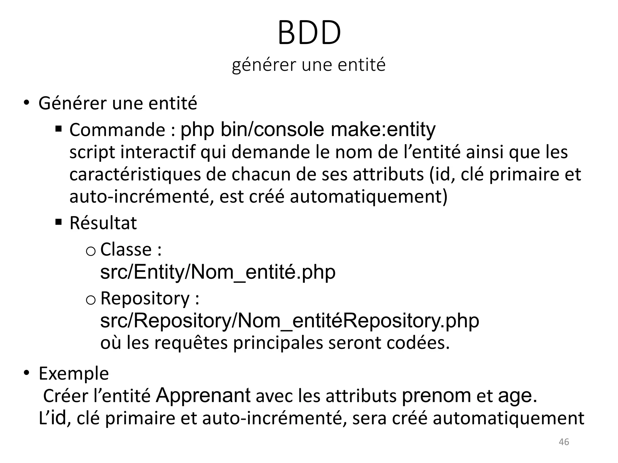 BDD
générer une entité
• Générer une entité
 Commande : php bin/console make:entity
script interactif qui demande le nom de l’entité ainsi que les
caractéristiques de chacun de ses attributs (id, clé primaire et
auto-incrémenté, est créé automatiquement)
 Résultat
oClasse :
src/Entity/Nom_entité.php
o Repository :
src/Repository/Nom_entitéRepository.php
où les requêtes principales seront codées.
• Exemple
Créer l’entité Apprenant avec les attributs prenom et age.
L’id, clé primaire et auto-incrémenté, sera créé automatiquement
46
 