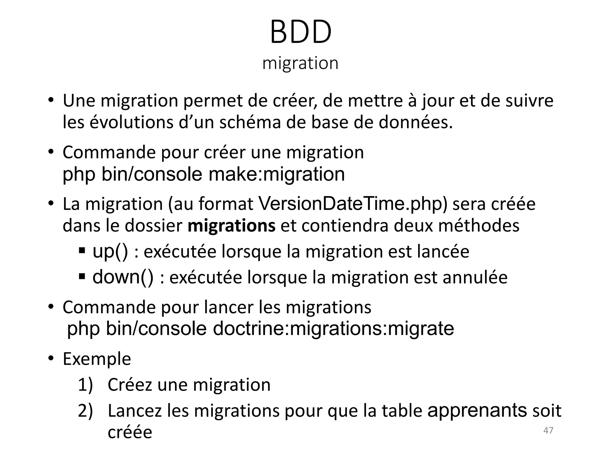 BDD
migration
• Une migration permet de créer, de mettre à jour et de suivre
les évolutions d’un schéma de base de données.
• Commande pour créer une migration
php bin/console make:migration
• La migration (au format VersionDateTime.php) sera créée
dans le dossier migrations et contiendra deux méthodes
 up() : exécutée lorsque la migration est lancée
 down() : exécutée lorsque la migration est annulée
• Commande pour lancer les migrations
php bin/console doctrine:migrations:migrate
• Exemple
1) Créez une migration
2) Lancez les migrations pour que la table apprenants soit
créée 47
 