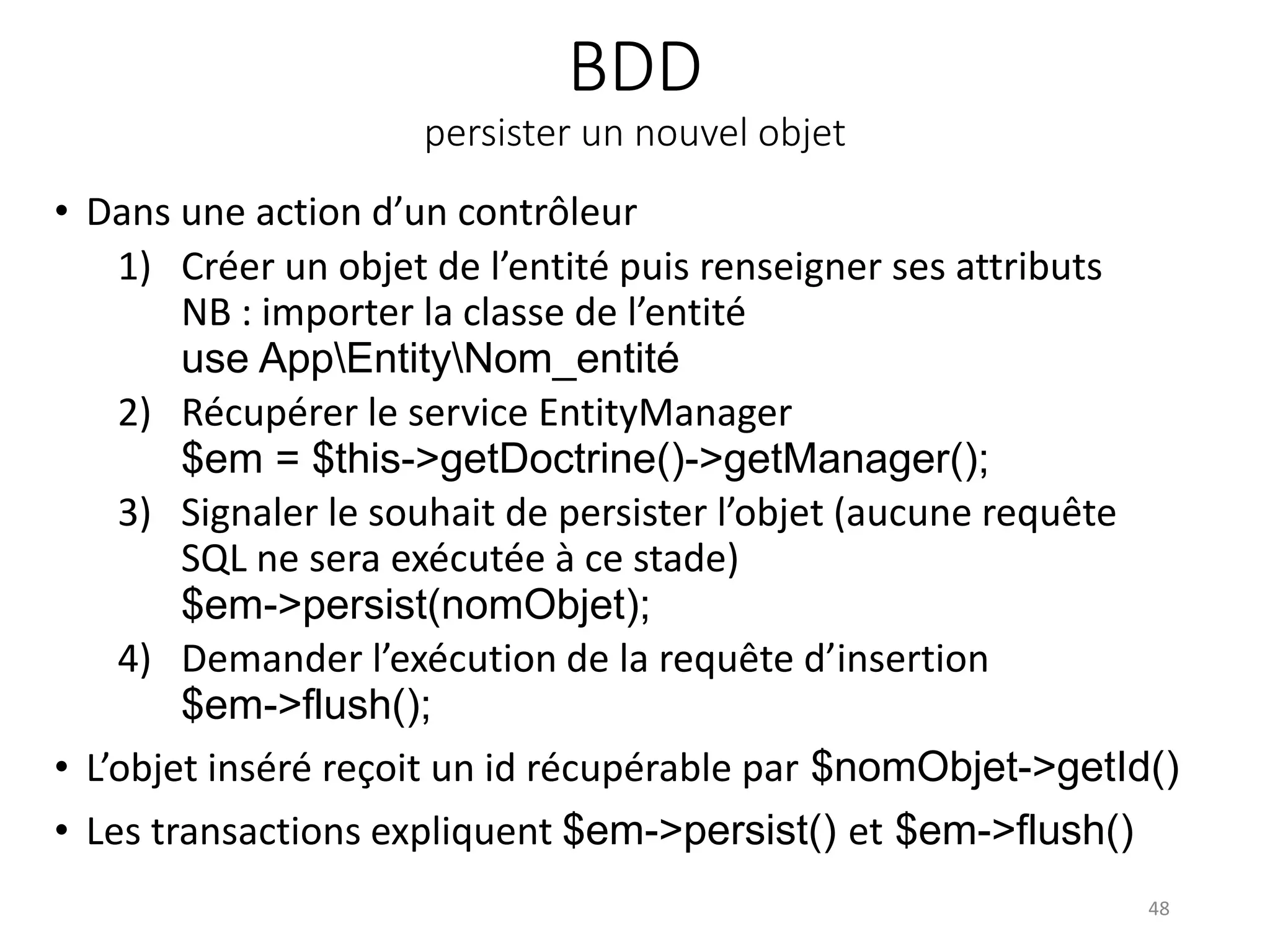 BDD
persister un nouvel objet
• Dans une action d’un contrôleur
1) Créer un objet de l’entité puis renseigner ses attributs
NB : importer la classe de l’entité
use AppEntityNom_entité
2) Récupérer le service EntityManager
$em = $this->getDoctrine()->getManager();
3) Signaler le souhait de persister l’objet (aucune requête
SQL ne sera exécutée à ce stade)
$em->persist(nomObjet);
4) Demander l’exécution de la requête d’insertion
$em->flush();
• L’objet inséré reçoit un id récupérable par $nomObjet->getId()
• Les transactions expliquent $em->persist() et $em->flush()
48
 