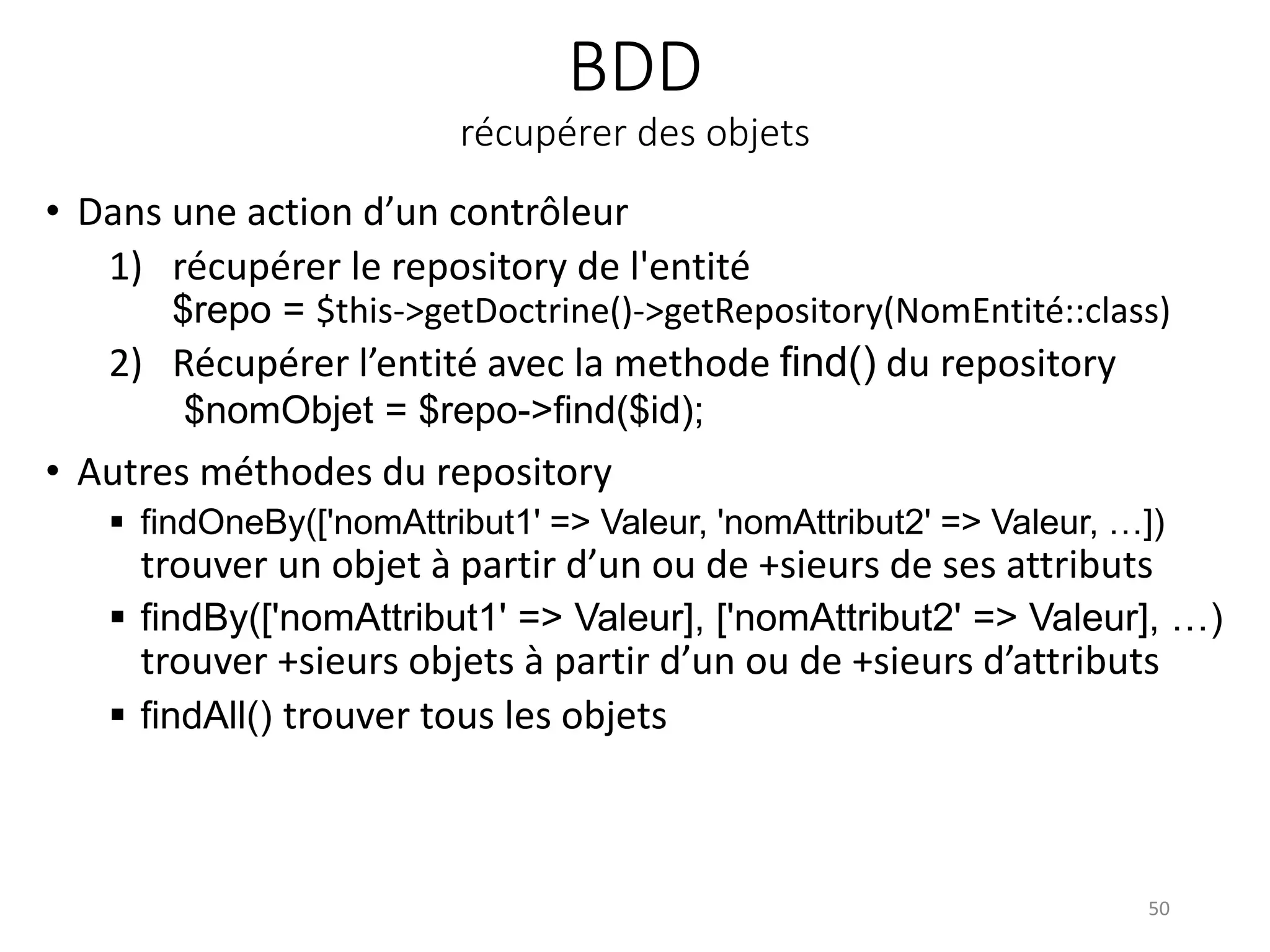 BDD
récupérer des objets
• Dans une action d’un contrôleur
1) récupérer le repository de l'entité
$repo = $this->getDoctrine()->getRepository(NomEntité::class)
2) Récupérer l’entité avec la methode find() du repository
$nomObjet = $repo->find($id);
• Autres méthodes du repository
 findOneBy(['nomAttribut1' => Valeur, 'nomAttribut2' => Valeur, …])
trouver un objet à partir d’un ou de +sieurs de ses attributs
 findBy(['nomAttribut1' => Valeur], ['nomAttribut2' => Valeur], …)
trouver +sieurs objets à partir d’un ou de +sieurs d’attributs
 findAll() trouver tous les objets
50
 