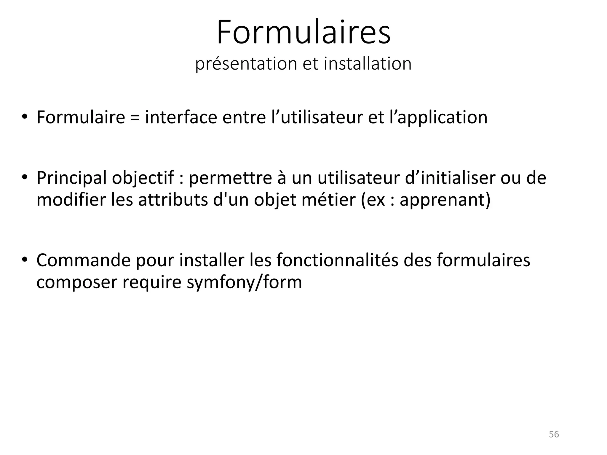 Formulaires
présentation et installation
• Formulaire = interface entre l’utilisateur et l’application
• Principal objectif : permettre à un utilisateur d’initialiser ou de
modifier les attributs d'un objet métier (ex : apprenant)
• Commande pour installer les fonctionnalités des formulaires
composer require symfony/form
56
 