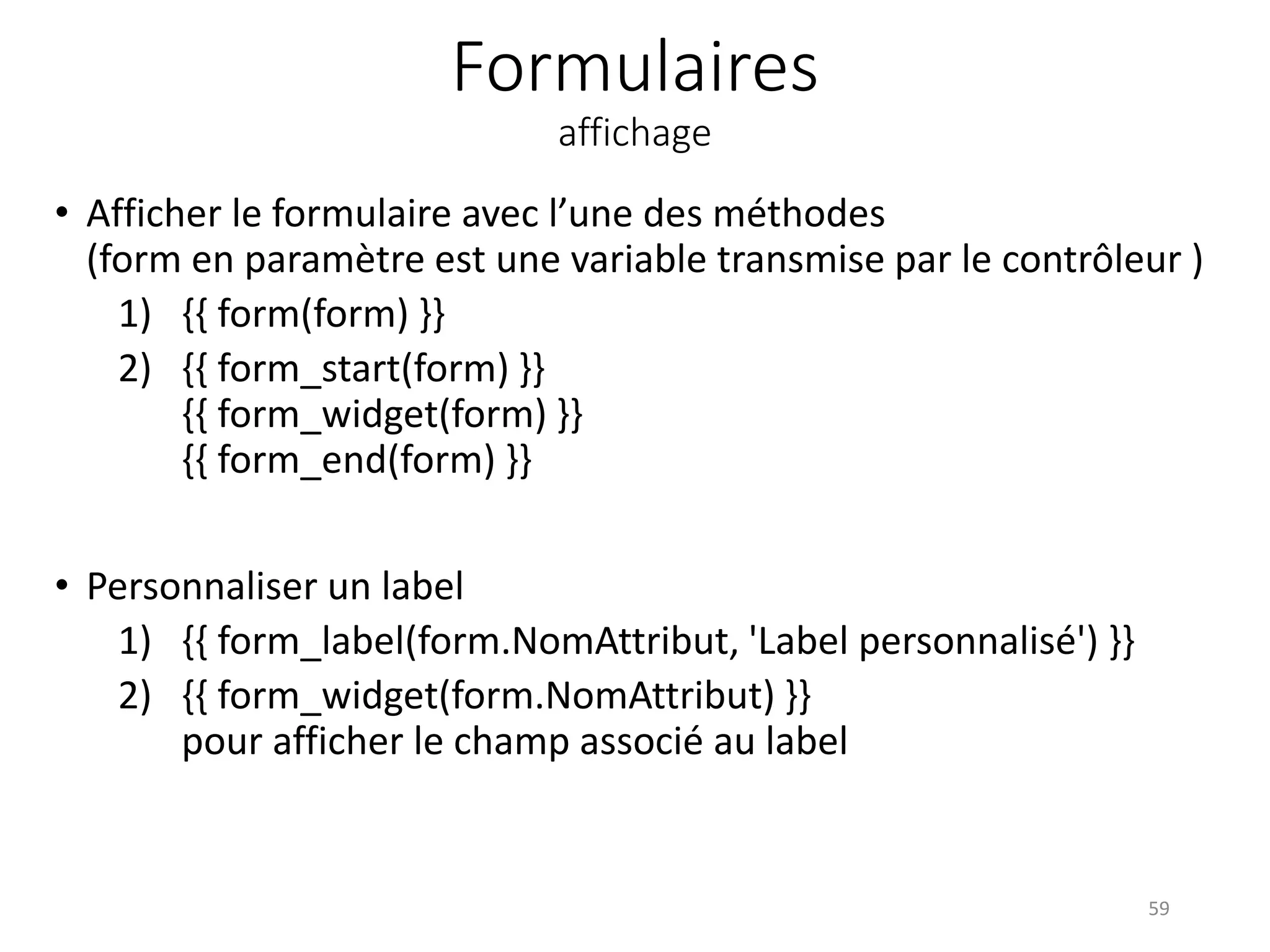 Formulaires
affichage
• Afficher le formulaire avec l’une des méthodes
(form en paramètre est une variable transmise par le contrôleur )
1) {{ form(form) }}
2) {{ form_start(form) }}
{{ form_widget(form) }}
{{ form_end(form) }}
• Personnaliser un label
1) {{ form_label(form.NomAttribut, 'Label personnalisé') }}
2) {{ form_widget(form.NomAttribut) }}
pour afficher le champ associé au label
59
 