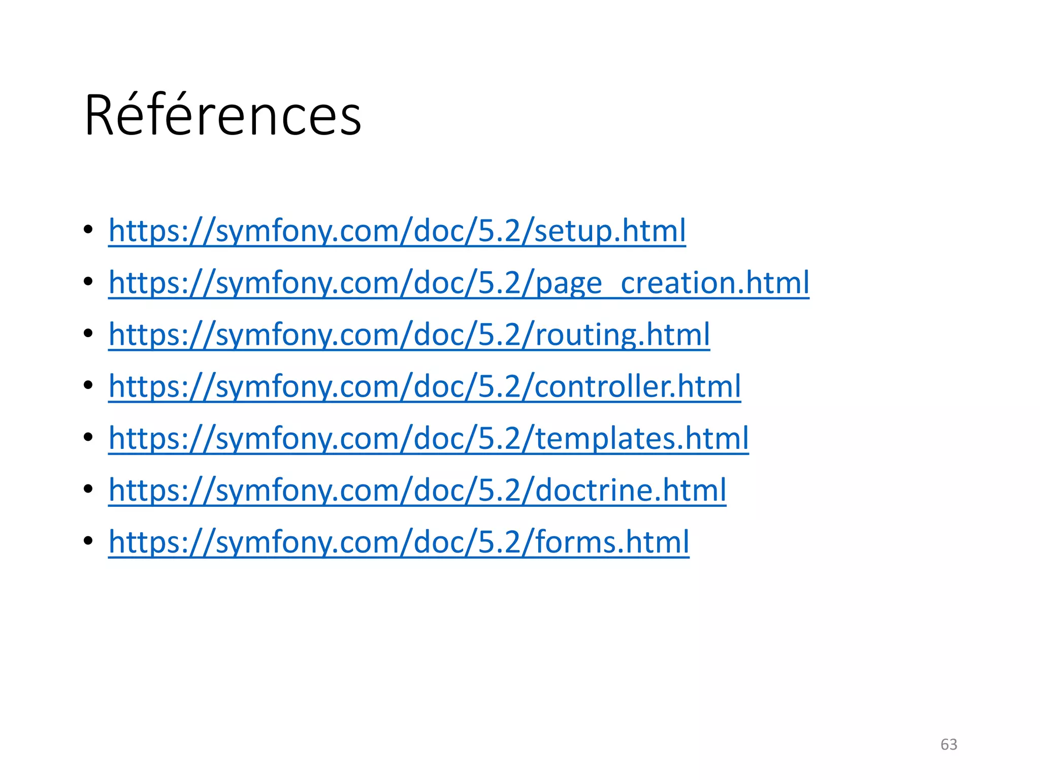 Références
• https://symfony.com/doc/5.2/setup.html
• https://symfony.com/doc/5.2/page_creation.html
• https://symfony.com/doc/5.2/routing.html
• https://symfony.com/doc/5.2/controller.html
• https://symfony.com/doc/5.2/templates.html
• https://symfony.com/doc/5.2/doctrine.html
• https://symfony.com/doc/5.2/forms.html
63
 