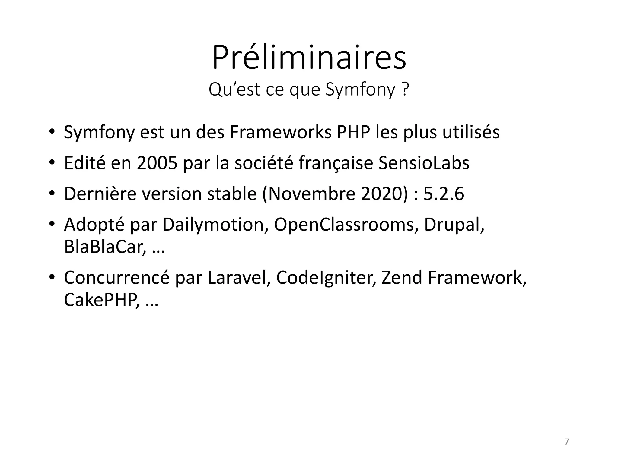 Préliminaires
Qu’est ce que Symfony ?
• Symfony est un des Frameworks PHP les plus utilisés
• Edité en 2005 par la société française SensioLabs
• Dernière version stable (Novembre 2020) : 5.2.6
• Adopté par Dailymotion, OpenClassrooms, Drupal,
BlaBlaCar, …
• Concurrencé par Laravel, CodeIgniter, Zend Framework,
CakePHP, …
7
 