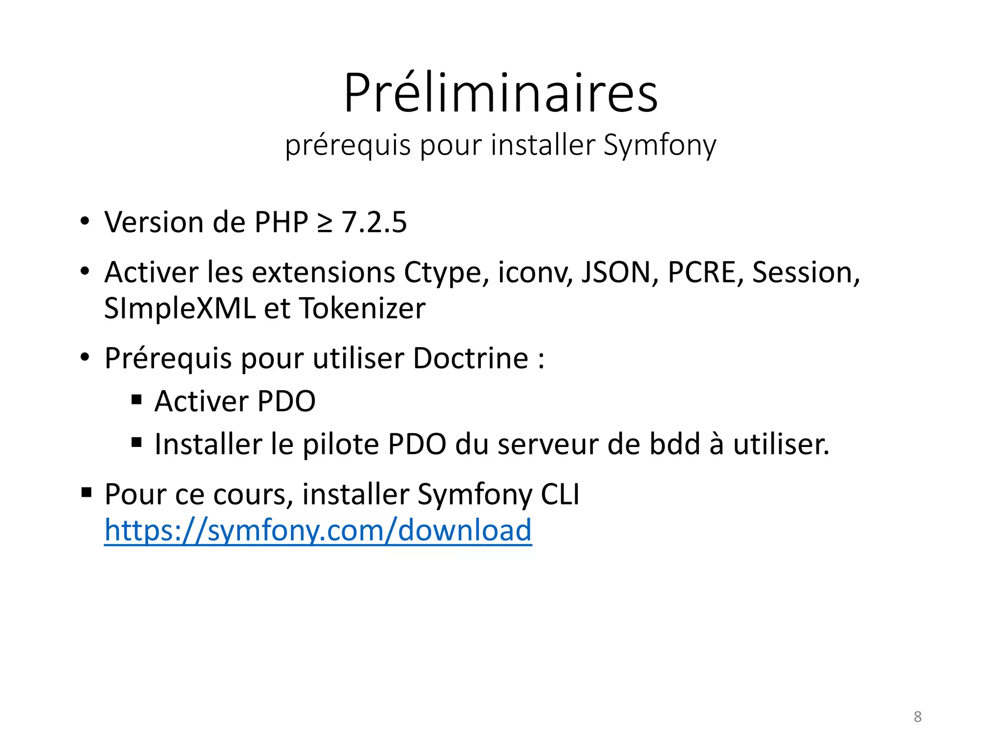 Préliminaires
prérequis pour installer Symfony
• Version de PHP ≥ 7.2.5
• Activer les extensions Ctype, iconv, JSON, PCRE, Session,
SImpleXML et Tokenizer
• Prérequis pour utiliser Doctrine :
 Activer PDO
 Installer le pilote PDO du serveur de bdd à utiliser.
 Pour ce cours, installer Symfony CLI
https://symfony.com/download
8
 