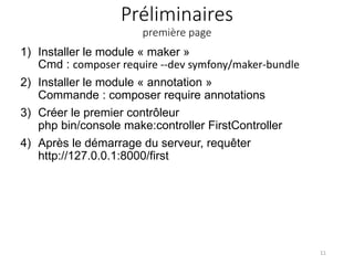 Préliminaires
première page
1) Installer le module « maker »
Cmd : composer require --dev symfony/maker-bundle
2) Installer le module « annotation »
Commande : composer require annotations
3) Créer le premier contrôleur
php bin/console make:controller FirstController
4) Après le démarrage du serveur, requêter
http://127.0.0.1:8000/first
11
 