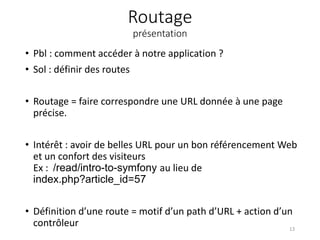 Routage
présentation
• Pbl : comment accéder à notre application ?
• Sol : définir des routes
• Routage = faire correspondre une URL donnée à une page
précise.
• Intérêt : avoir de belles URL pour un bon référencement Web
et un confort des visiteurs
Ex : /read/intro-to-symfony au lieu de
index.php?article_id=57
• Définition d’une route = motif d’un path d’URL + action d’un
contrôleur 13
 