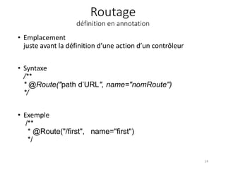 Routage
définition en annotation
• Emplacement
juste avant la définition d’une action d’un contrôleur
• Syntaxe
/**
* @Route("path d’URL", name="nomRoute")
*/
• Exemple
/**
* @Route("/first", name="first")
*/
14
 