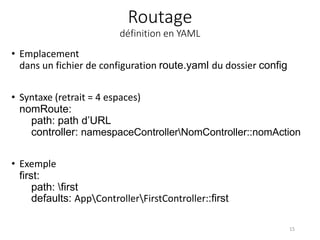 Routage
définition en YAML
• Emplacement
dans un fichier de configuration route.yaml du dossier config
• Syntaxe (retrait = 4 espaces)
nomRoute:
path: path d’URL
controller: namespaceControllerNomController::nomAction
• Exemple
first:
path: first
defaults: AppControllerFirstController::first
15
 