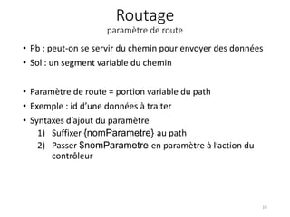 Routage
paramètre de route
• Pb : peut-on se servir du chemin pour envoyer des données
• Sol : un segment variable du chemin
• Paramètre de route = portion variable du path
• Exemple : id d’une données à traiter
• Syntaxes d’ajout du paramètre
1) Suffixer {nomParametre} au path
2) Passer $nomParametre en paramètre à l’action du
contrôleur
16
 