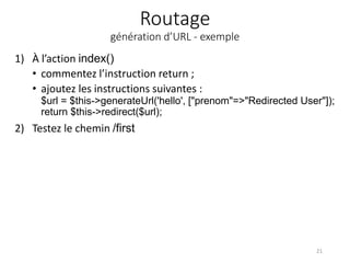 Routage
génération d’URL - exemple
1) À l’action index()
• commentez l’instruction return ;
• ajoutez les instructions suivantes :
$url = $this->generateUrl('hello', ["prenom"=>"Redirected User"]);
return $this->redirect($url);
2) Testez le chemin /first
21
 