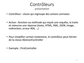 Contrôleurs
présentation
• Contrôleur : classe qui regroupe des actions connexes
• Action : fonction ou méthode qui reçoit une requête, la traite
et retourne une réponse (texte, HTML, XML, JSON, image,
redirection, erreur 404, …)
• Pour simplifier certain traitement, le contrôleur peut hériter
de la classe AbstractController
• Exemple : FirstController
23
 